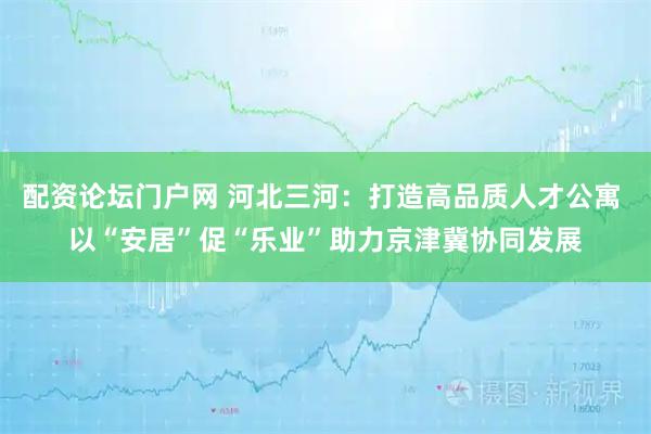 配资论坛门户网 河北三河：打造高品质人才公寓 以“安居”促“乐业”助力京津冀协同发展