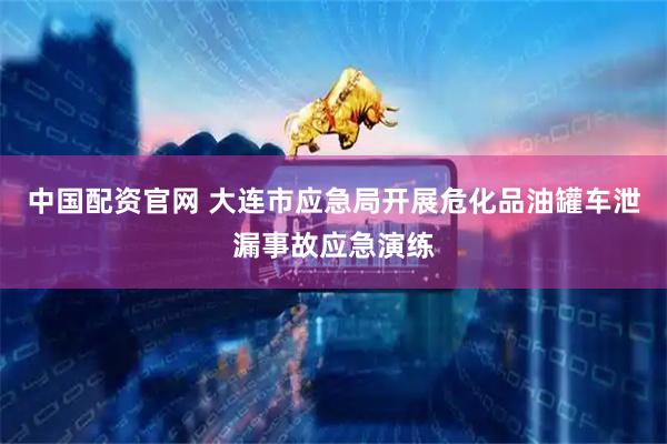 中国配资官网 大连市应急局开展危化品油罐车泄漏事故应急演练