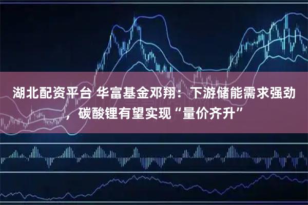 湖北配资平台 华富基金邓翔：下游储能需求强劲，碳酸锂有望实现“量价齐升”