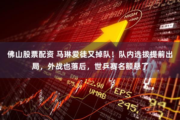 佛山股票配资 马琳爱徒又掉队！队内选拔提前出局，外战也落后，世乒赛名额悬了
