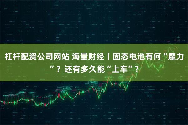 杠杆配资公司网站 海量财经丨固态电池有何“魔力”？还有多久能“上车”？