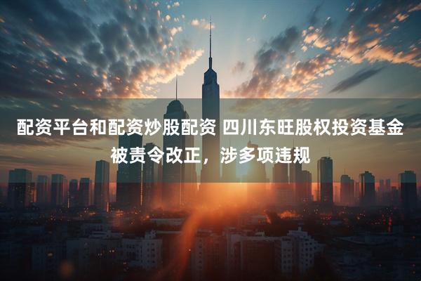 配资平台和配资炒股配资 四川东旺股权投资基金被责令改正，涉多项违规
