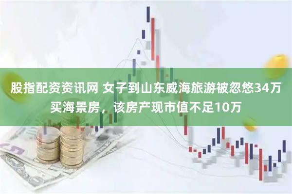 股指配资资讯网 女子到山东威海旅游被忽悠34万买海景房，该房产现市值不足10万