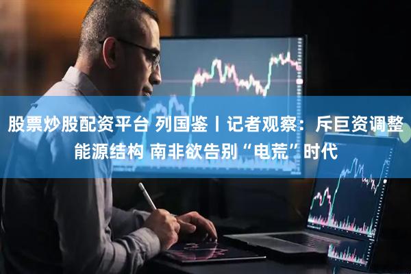 股票炒股配资平台 列国鉴丨记者观察：斥巨资调整能源结构 南非欲告别“电荒”时代
