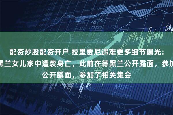 配资炒股配资开户 拉里贾尼遇难更多细节曝光：与其子在德黑兰女儿家中遭袭身亡，此前在德黑兰公开露面，参加了相关集会
