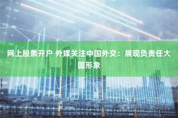 网上股票开户 外媒关注中国外交：展现负责任大国形象