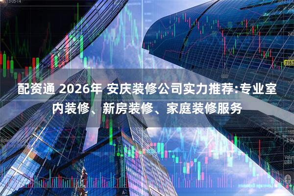 配资通 2026年 安庆装修公司实力推荐:专业室内装修、新房装修、家庭装修服务