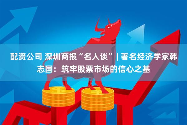 配资公司 深圳商报“名人谈” | 著名经济学家韩志国：筑牢股票市场的信心之基
