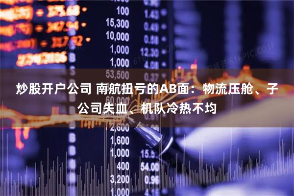 炒股开户公司 南航扭亏的AB面：物流压舱、子公司失血、机队冷热不均