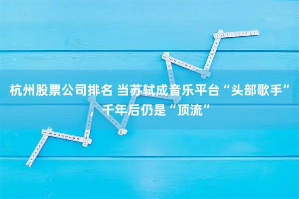 杭州股票公司排名 当苏轼成音乐平台“头部歌手”，千年后仍是“顶流”