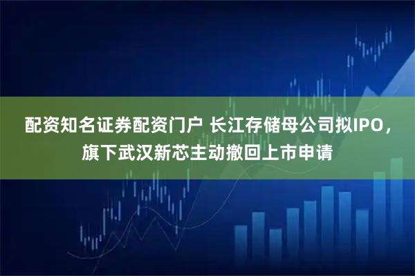 配资知名证券配资门户 长江存储母公司拟IPO，旗下武汉新芯主动撤回上市申请