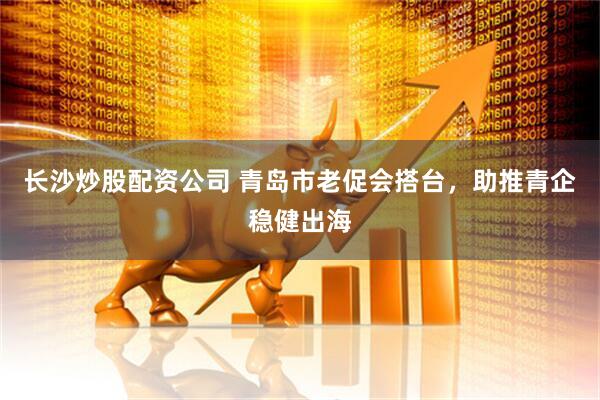 长沙炒股配资公司 青岛市老促会搭台，助推青企稳健出海